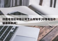 印度电信区块链公司怎么样知乎[印度电信诈骗最新新闻]